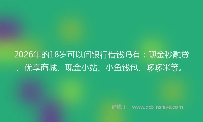 2026年的18岁可以问银行借钱吗有：现金秒融贷、优享商城、现金小站、小鱼钱包、哆哆米等。
