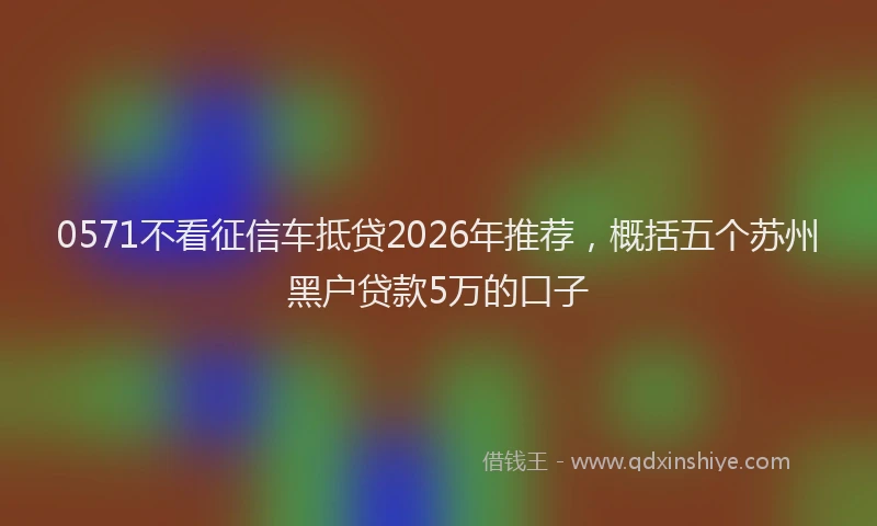 0571不看征信车抵贷2026年推荐，概括五个苏州黑户贷款5万的口子