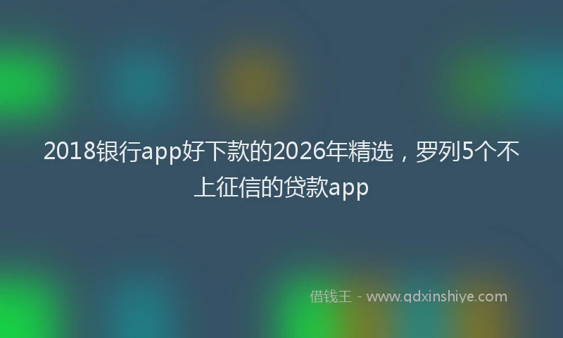 2018银行app好下款的2026年精选，罗列5个不上征信的贷款app
