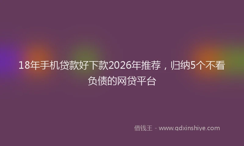 18年手机贷款好下款2026年推荐，归纳5个不看负债的网贷平台