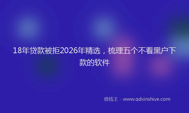 18年贷款被拒2026年精选，梳理五个不看黑户下款的软件