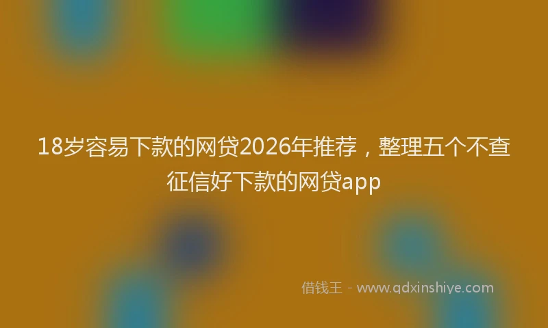18岁容易下款的网贷2026年推荐，整理五个不查征信好下款的网贷app