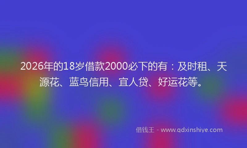 2026年的18岁借款2000必下的有：及时租、天源花、蓝鸟信用、宜人贷、好运花等。