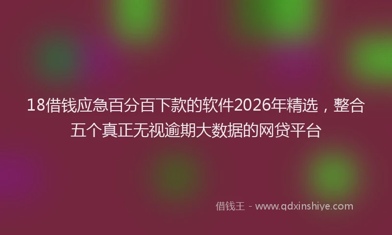 18借钱应急百分百下款的软件2026年精选,整合五个真正无视逾期大数据的网贷平台
