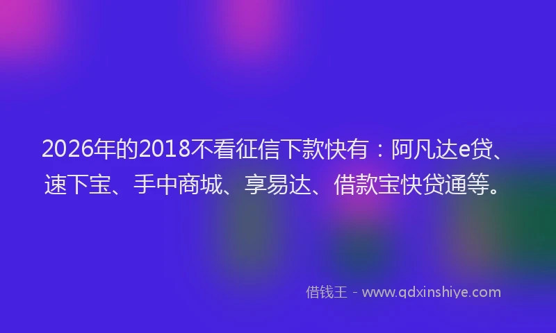 2026年的2018不看征信下款快有：阿凡达e贷、速下宝、手中商城、享易达、借款宝快贷通等。