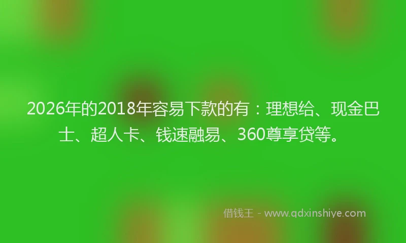2026年的2018年容易下款的有：理想给、现金巴士、超人卡、钱速融易、360尊享贷等。