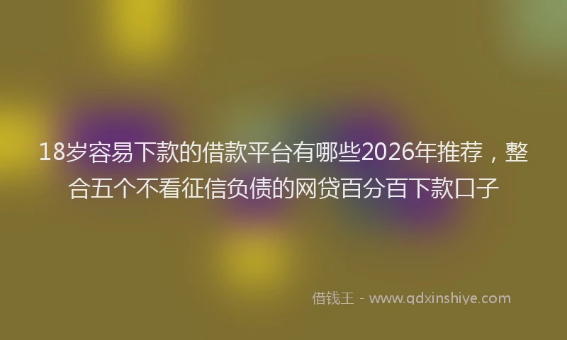 18岁容易下款的借款平台有哪些2026年推荐，整合五个不看征信负债的网贷百分百下款口子
