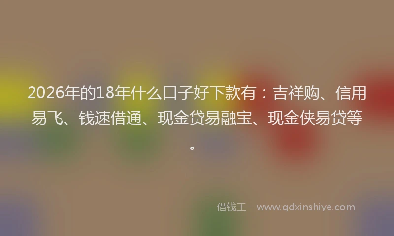 2026年的18年什么口子好下款有：吉祥购、信用易飞、钱速借通、现金贷易融宝、现金侠易贷等。