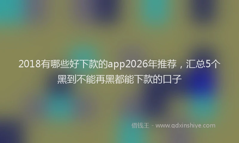 2018有哪些好下款的app2026年推荐，汇总5个黑到不能再黑都能下款的口子
