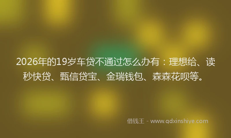 2026年的19岁车贷不通过怎么办有:理想给、读秒快贷、甄信贷宝、金瑞钱包、森森花呗等。