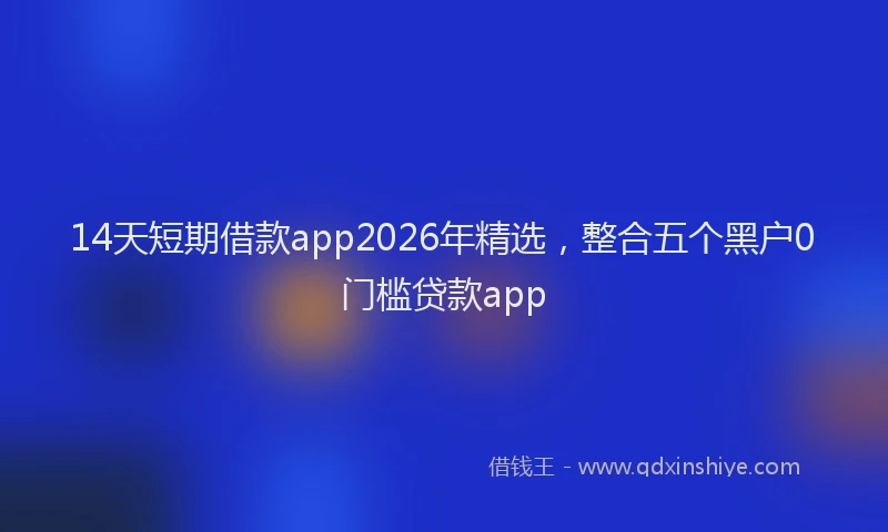 14天短期借款app2026年精选,整合五个黑户0门槛贷款app