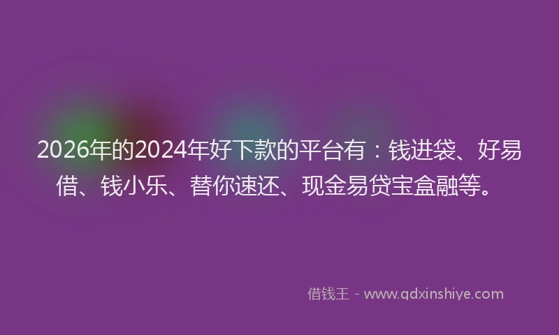 2026年的2024年好下款的平台有：钱进袋、好易借、钱小乐、替你速还、现金易贷宝盒融等。