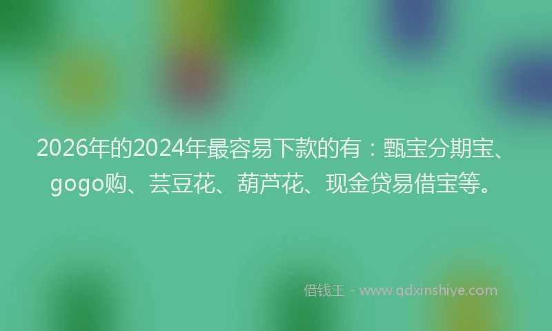 2026年的2024年最容易下款的有：甄宝分期宝、gogo购、芸豆花、葫芦花、现金贷易借宝等。