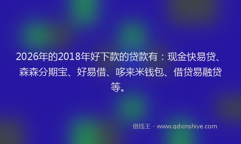 2026年的2018年好下款的贷款有：现金快易贷、森森分期宝、好易借、哆来米钱包、借贷易融贷等。