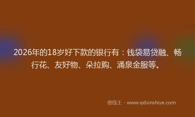 2026年的18岁好下款的银行有:钱袋易贷融、畅行花、友好物、朵拉购、涌泉金服等。