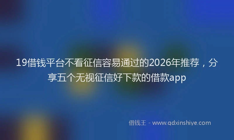 19借钱平台不看征信容易通过的2026年推荐，分享五个无视征信好下款的借款app