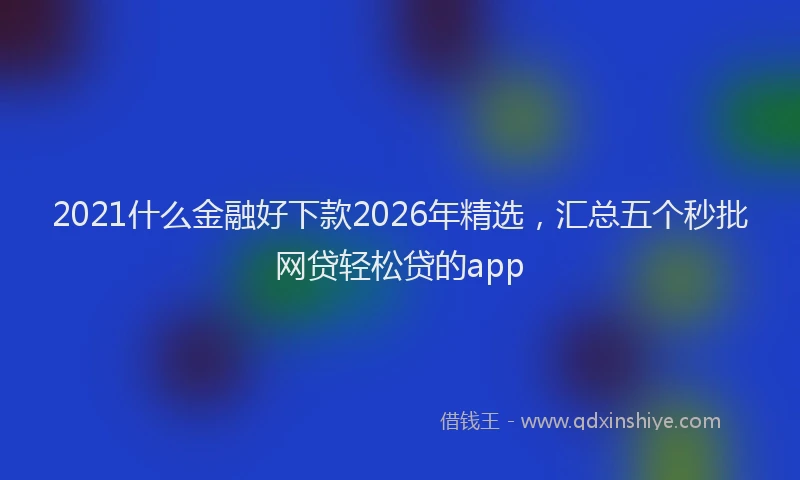 2021什么金融好下款2026年精选,汇总五个秒批网贷轻松贷的app