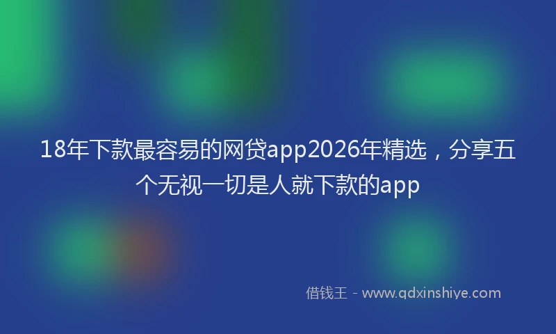 18年下款最容易的网贷app2026年精选，分享五个无视一切是人就下款的app