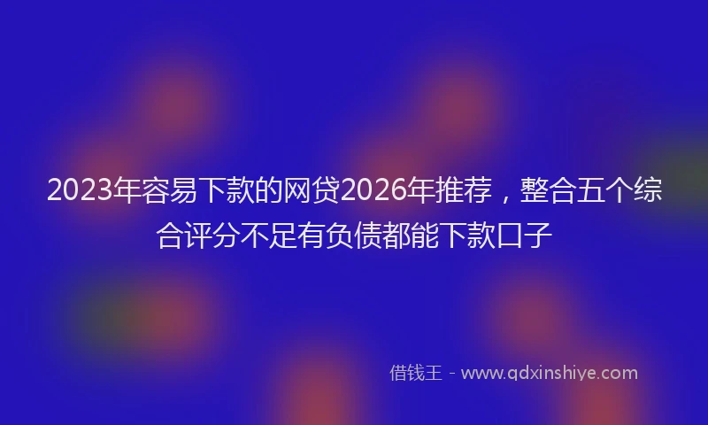 2023年容易下款的网贷2026年推荐，整合五个综合评分不足有负债都能下款口子