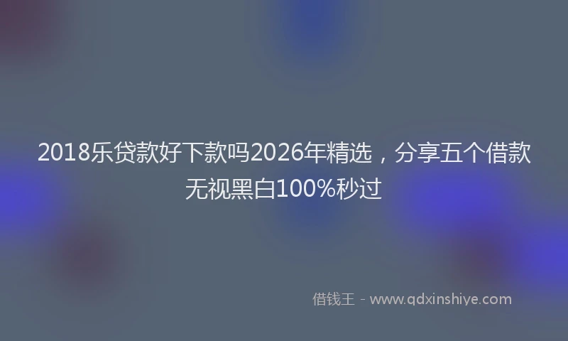 2018乐贷款好下款吗2026年精选，分享五个借款无视黑白100%秒过