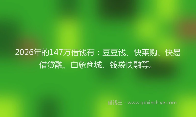 2026年的147万借钱有:豆豆钱、快莱购、快易借贷融、白象商城、钱袋快融等。
