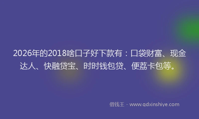 2026年的2018啥口子好下款有：口袋财富、现金达人、快融贷宝、时时钱包贷、便荔卡包等。
