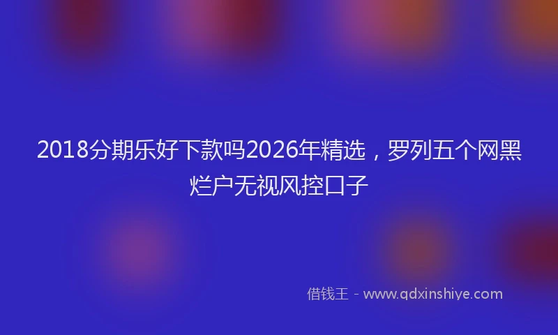 2018分期乐好下款吗2026年精选，罗列五个网黑烂户无视风控口子