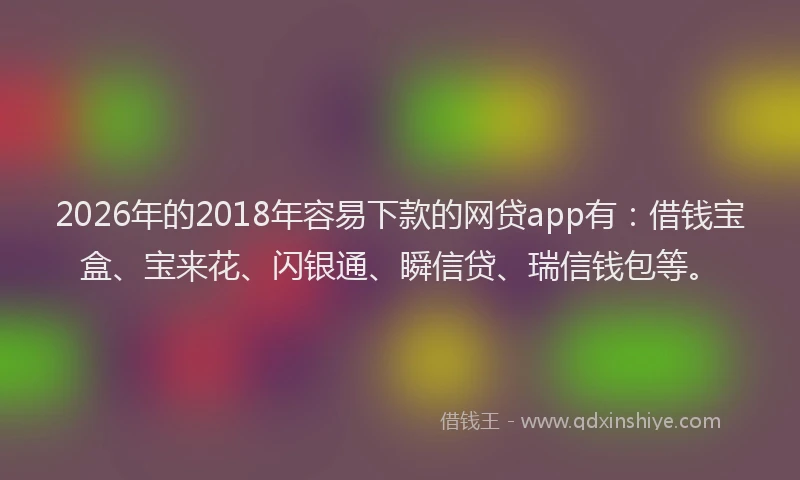 2026年的2018年容易下款的网贷app有:借钱宝盒、宝来花、闪银通、瞬信贷、瑞信钱包等。