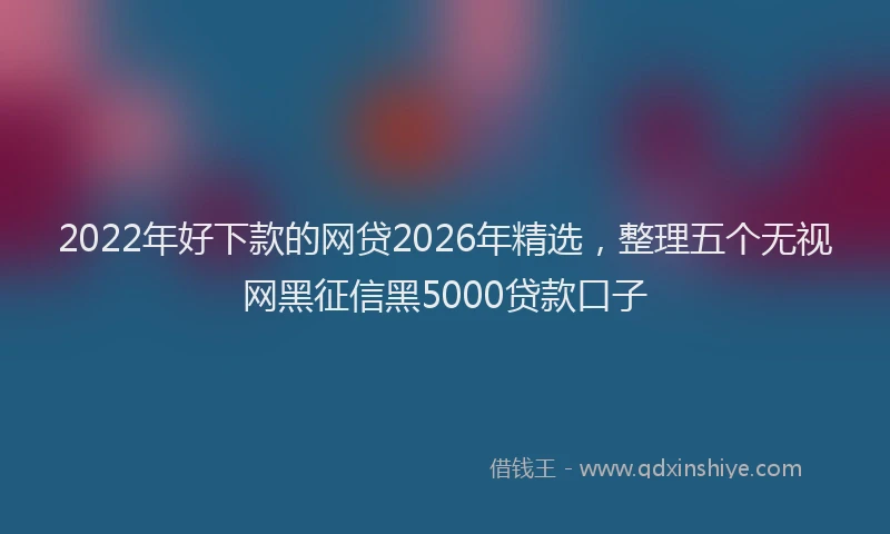2022年好下款的网贷2026年精选,整理五个无视网黑征信黑5000贷款口子