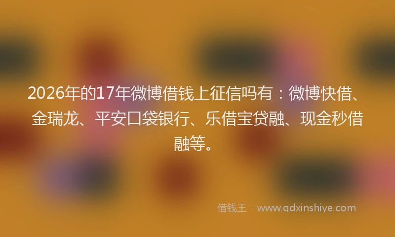 2026年的17年微博借钱上征信吗有：微博快借、金瑞龙、平安口袋银行、乐借宝贷融、现金秒借融等。
