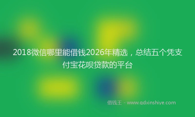 2018微信哪里能借钱2026年精选，总结五个凭支付宝花呗贷款的平台