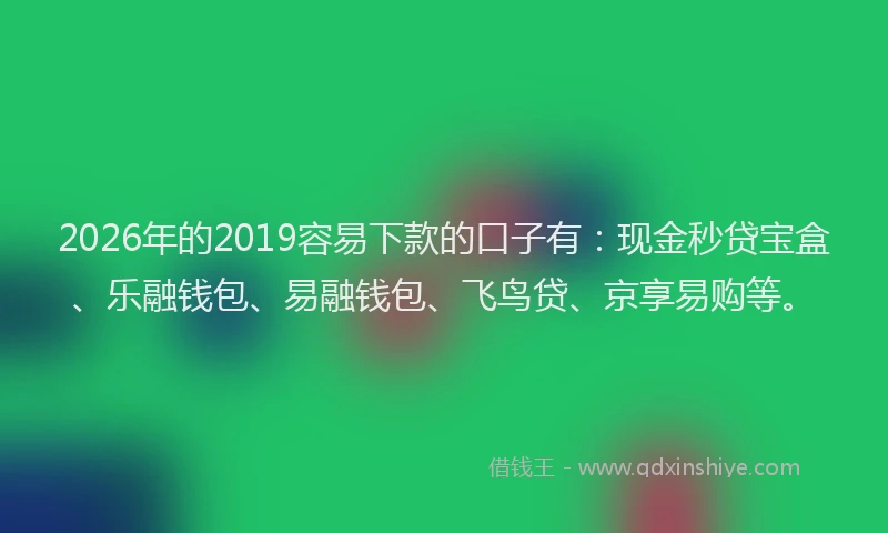 2026年的2019容易下款的口子有：现金秒贷宝盒、乐融钱包、易融钱包、飞鸟贷、京享易购等。