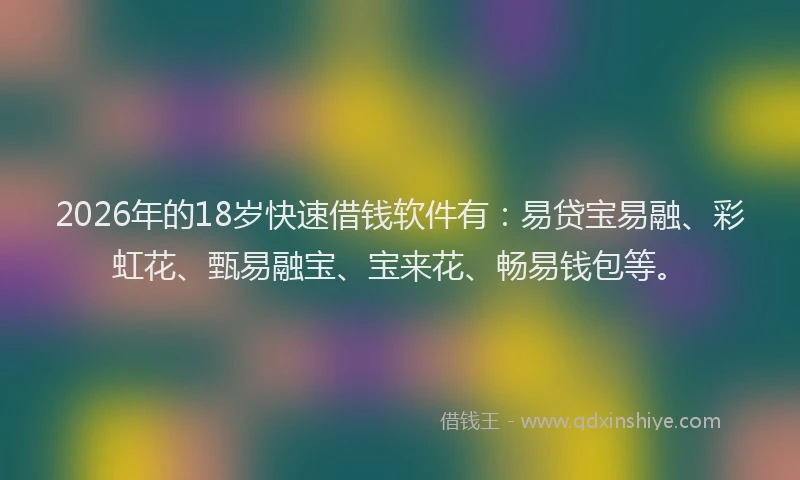 2026年的18岁快速借钱软件有：易贷宝易融、彩虹花、甄易融宝、宝来花、畅易钱包等。