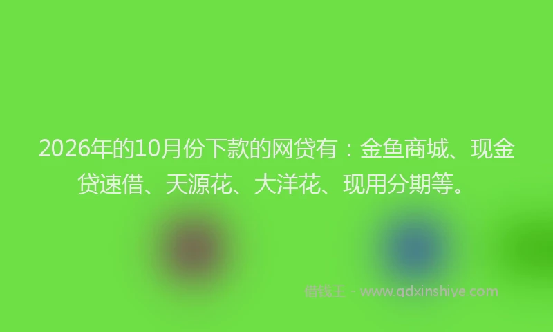 2026年的10月份下款的网贷有：金鱼商城、现金贷速借、天源花、大洋花、现用分期等。
