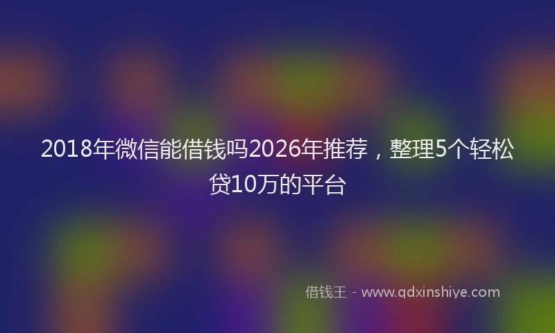 2018年微信能借钱吗2026年推荐,整理5个轻松贷10万的平台
