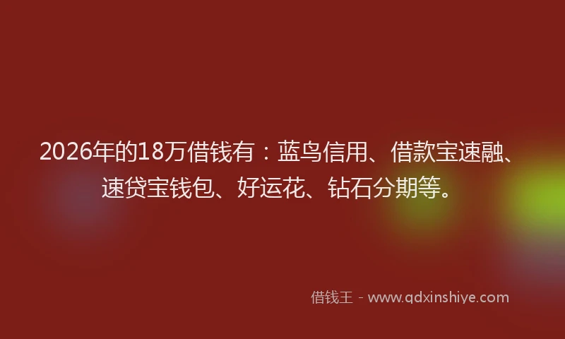 2026年的18万借钱有：蓝鸟信用、借款宝速融、速贷宝钱包、好运花、钻石分期等。