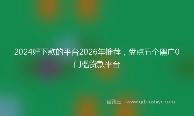 2024好下款的平台2026年推荐，盘点五个黑户0门槛贷款平台