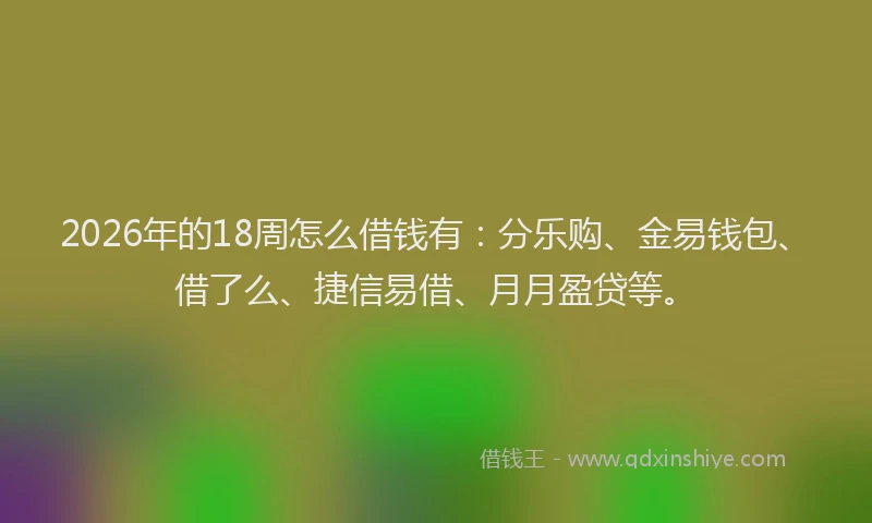 2026年的18周怎么借钱有:分乐购、金易钱包、借了么、捷信易借、月月盈贷等。