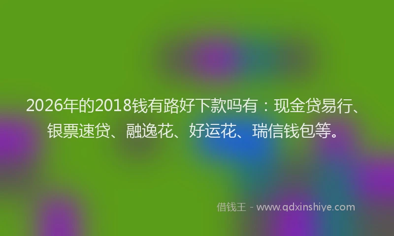 2026年的2018钱有路好下款吗有:现金贷易行、银票速贷、融逸花、好运花、瑞信钱包等。