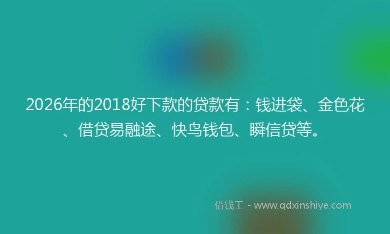 2026年的2018好下款的贷款有：钱进袋、金色花、借贷易融途、快鸟钱包、瞬信贷等。