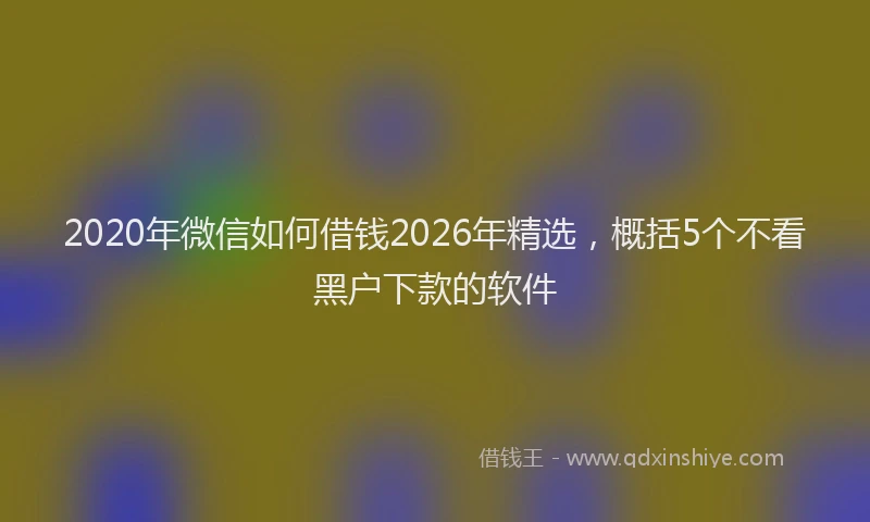2020年微信如何借钱2026年精选,概括5个不看黑户下款的软件