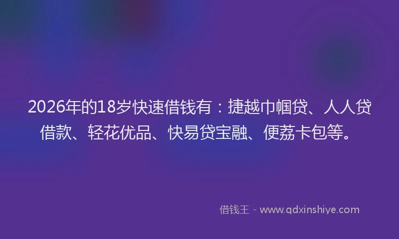 2026年的18岁快速借钱有:捷越巾帼贷、人人贷借款、轻花优品、快易贷宝融、便荔卡包等。
