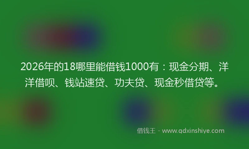 2026年的18哪里能借钱1000有：现金分期、洋洋借呗、钱站速贷、功夫贷、现金秒借贷等。