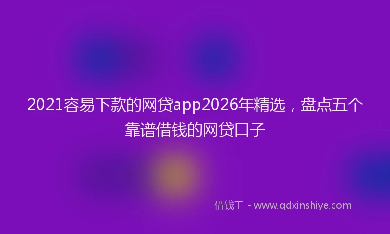 2021容易下款的网贷app2026年精选，盘点五个靠谱借钱的网贷口子