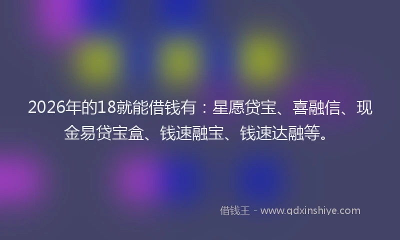 2026年的18就能借钱有：星愿贷宝、喜融信、现金易贷宝盒、钱速融宝、钱速达融等。