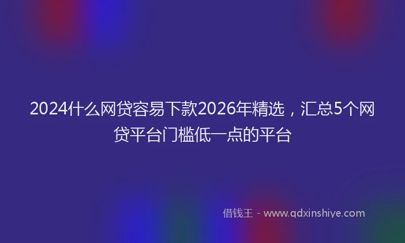 2024什么网贷容易下款2026年精选，汇总5个网贷平台门槛低一点的平台