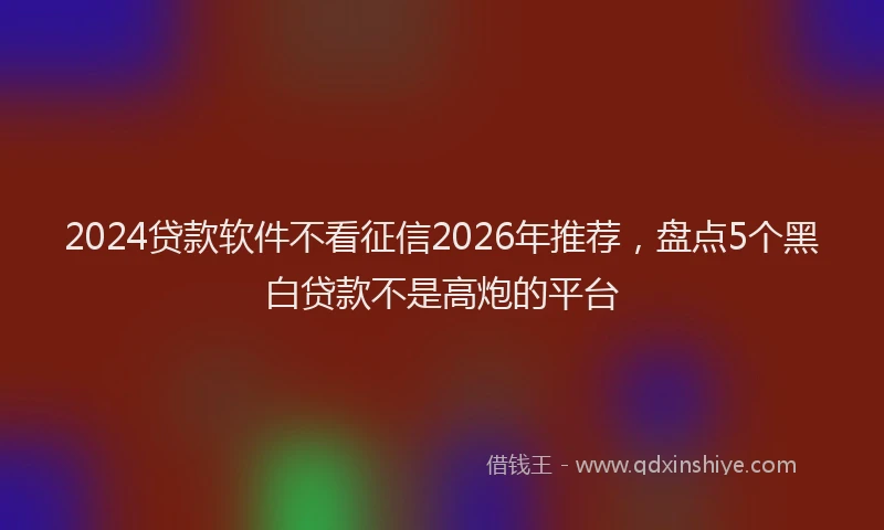 2024贷款软件不看征信2026年推荐,盘点5个黑白贷款不是高炮的平台