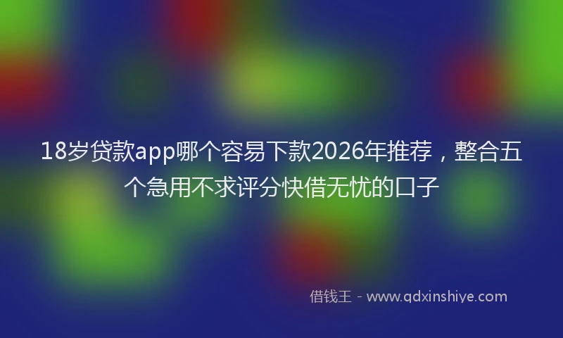 18岁贷款app哪个容易下款2026年推荐,整合五个急用不求评分快借无忧的口子