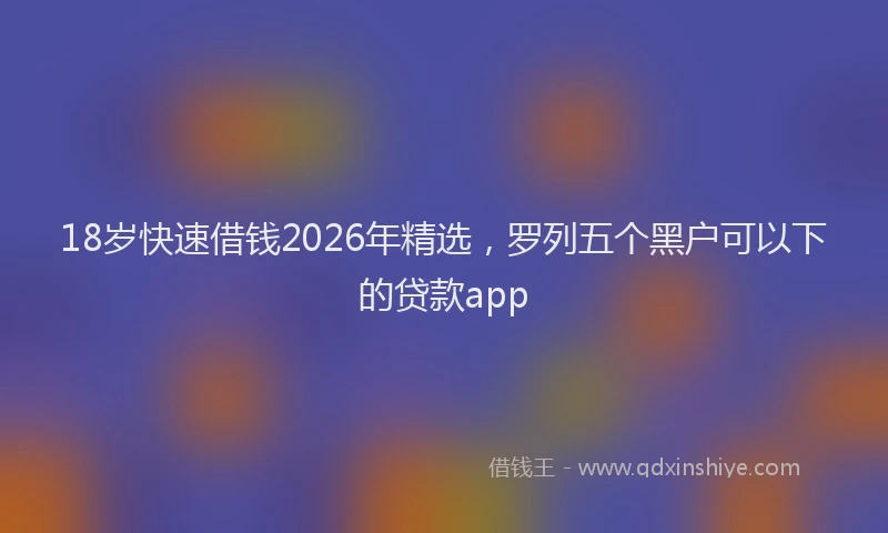 18岁快速借钱2026年精选，罗列五个黑户可以下的贷款app