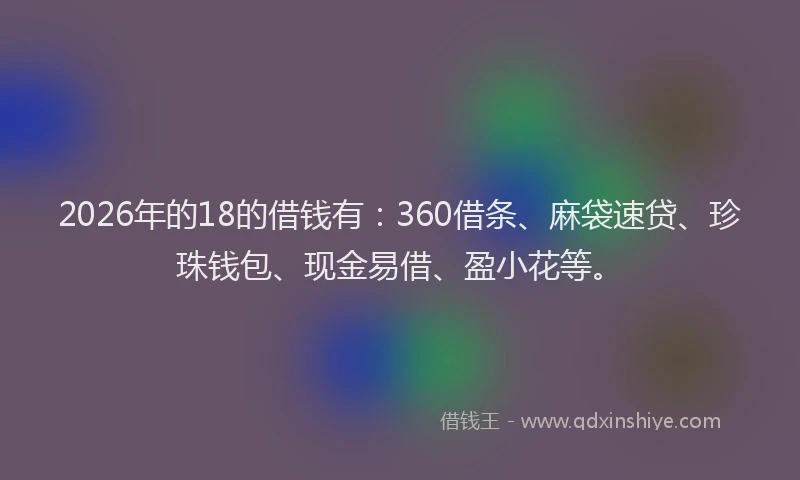 2026年的18的借钱有：360借条、麻袋速贷、珍珠钱包、现金易借、盈小花等。